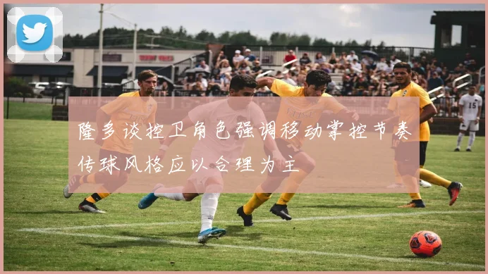 隆多谈控卫角色强调移动掌控节奏传球风格应以合理为主