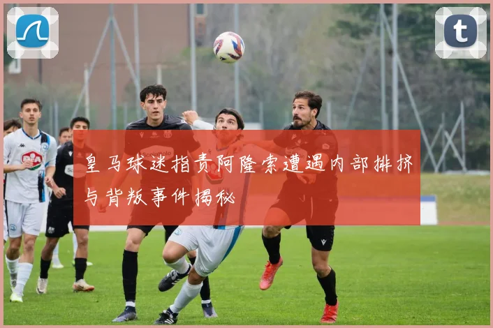 皇马球迷指责阿隆索遭遇内部排挤与背叛事件揭秘