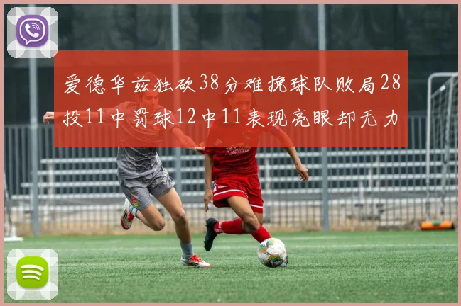 爱德华兹独砍38分难挽球队败局28投11中罚球12中11表现亮眼却无力回天