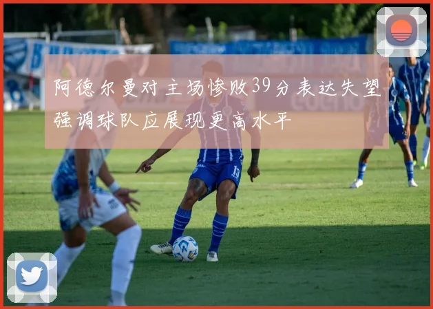 阿德尔曼对主场惨败39分表达失望强调球队应展现更高水平