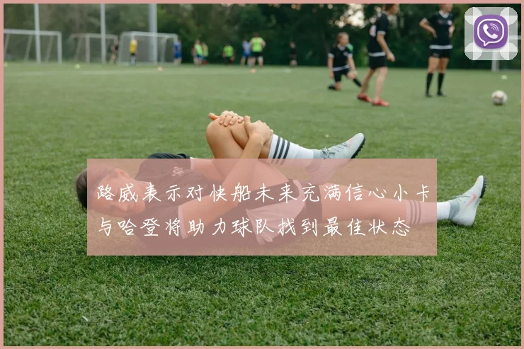 路威表示对快船未来充满信心小卡与哈登将助力球队找到最佳状态