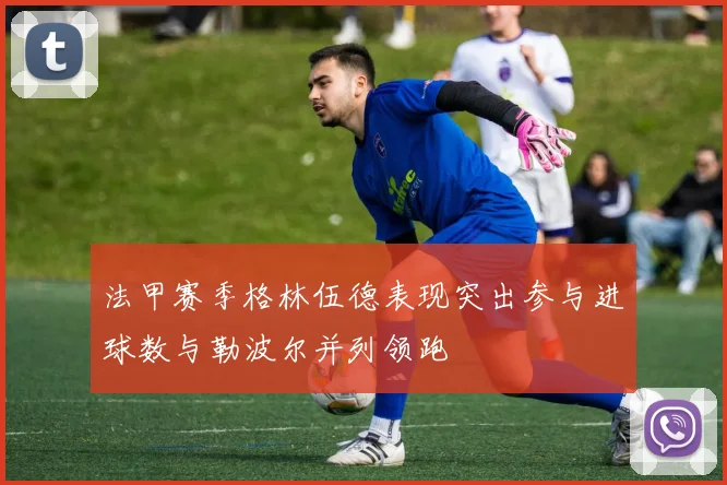 法甲赛季格林伍德表现突出参与进球数与勒波尔并列领跑