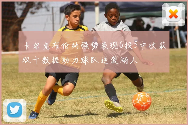 卡尔克布伦纳强势表现6投5中收获双十数据助力球队逆袭湖人