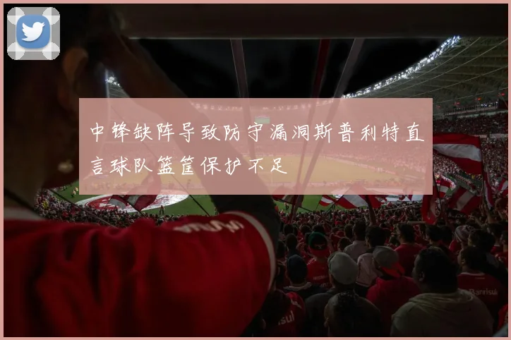 中锋缺阵导致防守漏洞斯普利特直言球队篮筐保护不足