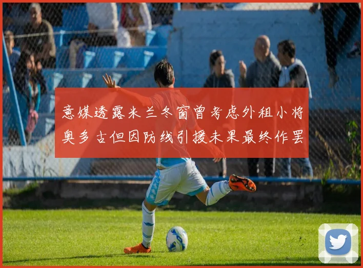 意媒透露米兰冬窗曾考虑外租小将奥多古但因防线引援未果最终作罢