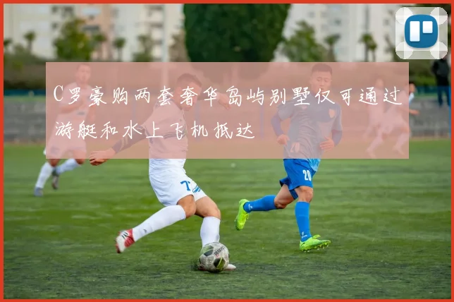 C罗豪购两套奢华岛屿别墅仅可通过游艇和水上飞机抵达