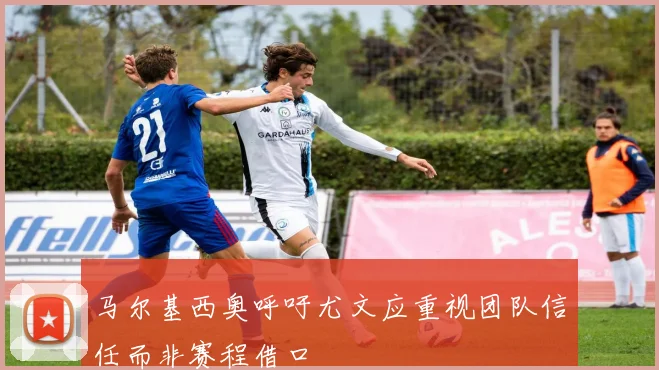 马尔基西奥呼吁尤文应重视团队信任而非赛程借口