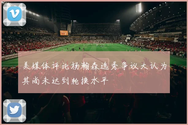 美媒体评论杨瀚森选秀争议大认为其尚未达到轮换水平