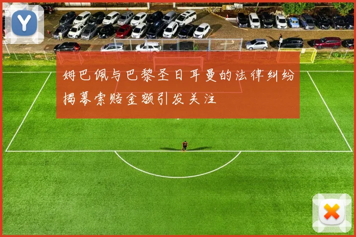 姆巴佩与巴黎圣日耳曼的法律纠纷揭幕索赔金额引发关注