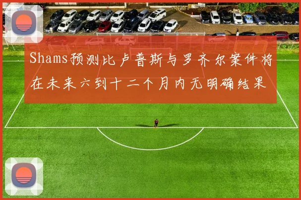 Shams预测比卢普斯与罗齐尔案件将在未来六到十二个月内无明确结果