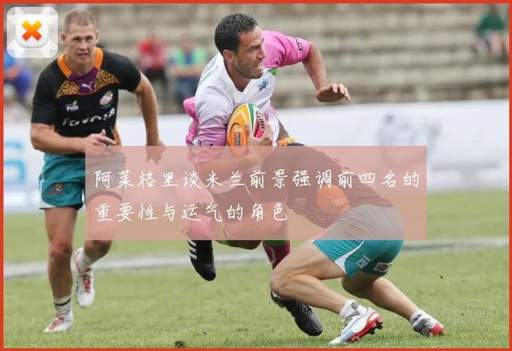 阿莱格里谈米兰前景强调前四名的重要性与运气的角色
