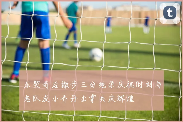 东契奇后撤步三分绝杀庆祝时刻与老队友小乔丹击掌共庆辉煌