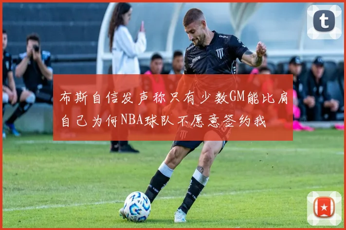 布斯自信发声称只有少数GM能比肩自己为何NBA球队不愿意签约我