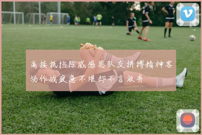 高接抵挡陈威感恩队友拼搏精神客场作战疲惫不堪却不言放弃