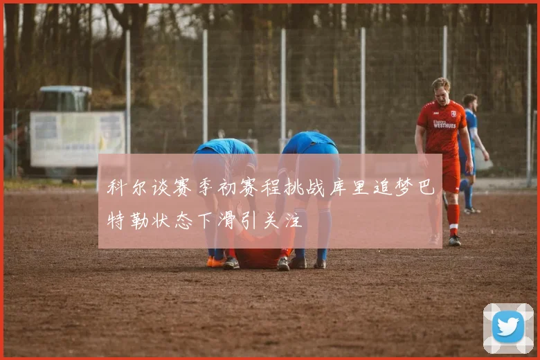 科尔谈赛季初赛程挑战库里追梦巴特勒状态下滑引关注