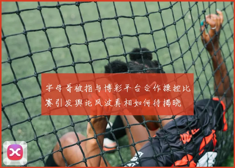 字母哥被指与博彩平台合作操控比赛引发舆论风波真相如何待揭晓