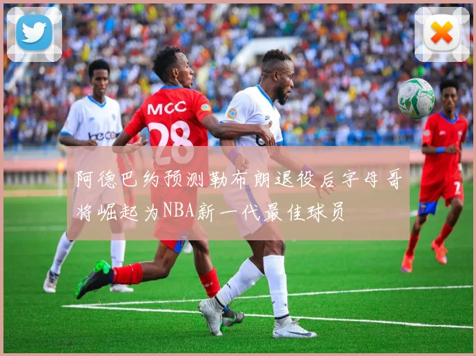 阿德巴约预测勒布朗退役后字母哥将崛起为NBA新一代最佳球员