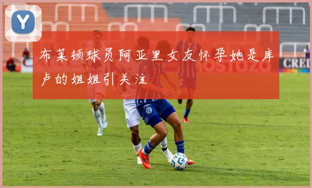 布莱顿球员阿亚里女友怀孕她是库卢的姐姐引关注