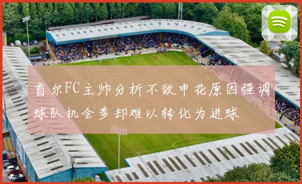 首尔FC主帅分析不敌申花原因强调球队机会多却难以转化为进球