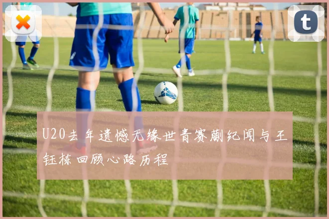 U20去年遗憾无缘世青赛蒯纪闻与王钰栋回顾心路历程