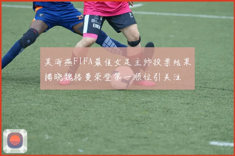 吴海燕FIFA最佳女足主帅投票结果揭晓魏格曼荣登第一顺位引关注