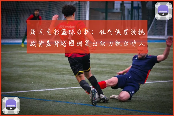 周五竞彩篮球分析：独行侠客场挑战背靠背塔图姆复出助力凯尔特人