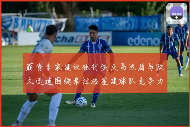 薪资专家建议独行侠交易浓眉与欧文迅速围绕弗拉格重建球队竞争力
