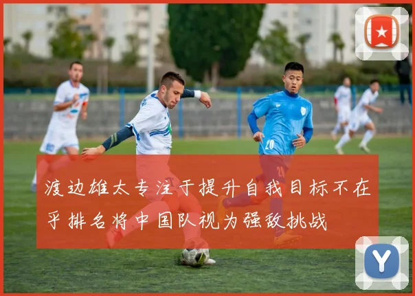渡边雄太专注于提升自我目标不在乎排名将中国队视为强敌挑战