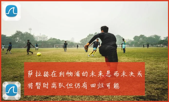 萨拉赫在利物浦的未来悬而未决或将暂时离队但仍有回归可能