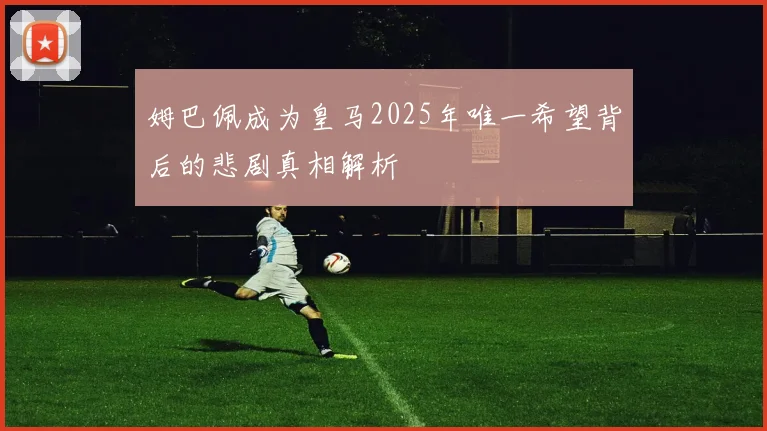 姆巴佩成为皇马2025年唯一希望背后的悲剧真相解析