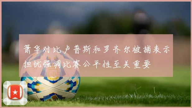 萧华对比卢普斯和罗齐尔被捕表示担忧强调比赛公平性至关重要