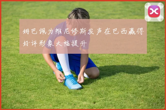 姆巴佩为维尼修斯发声在巴西赢得好评形象大幅提升