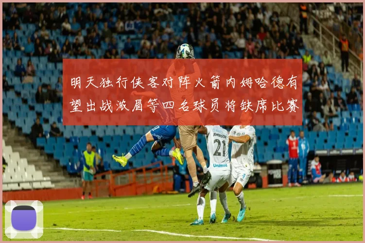 明天独行侠客对阵火箭内姆哈德有望出战浓眉等四名球员将缺席比赛