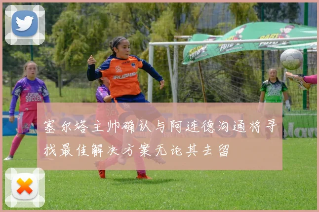 塞尔塔主帅确认与阿连德沟通将寻找最佳解决方案无论其去留