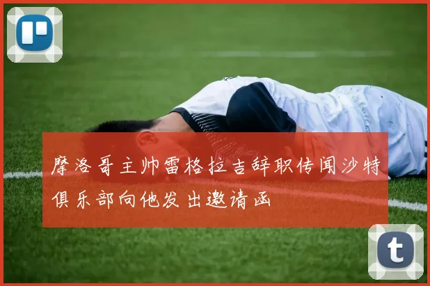 摩洛哥主帅雷格拉吉辞职传闻沙特俱乐部向他发出邀请函