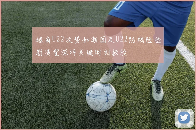 越南U22攻势如潮国足U22防线险些崩溃霍深坪关键时刻救险